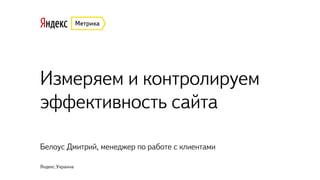 Измеряем и контролируем
эффективность сайта
Белоус Дмитрий, менеджер по работе с клиентами
Яндекс.Украина
 