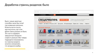 13
Было: самым заметным
способом связи был email
под названием компании.
Клиенты могли писать
круглосуточно, при этом
время ответа указано не было.
Это часто создавало
завышенные ожидания
скорости реакции. Все товары
подраздела показывались
на странице раздела
каталога «мозаикой»,
что затрудняло выбор.
specarmatura.ru/catalog/schetchiki_vody
Доработка страниц разделов: было
 