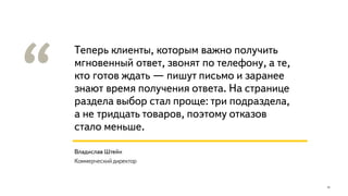 Теперь клиенты, которым важно получить
мгновенный ответ, звонят по телефону, а те,
кто готов ждать — пишут письмо и заранее
знают время получения ответа. На странице
раздела выбор стал проще: три подраздела,
а не тридцать товаров, поэтому отказов
стало меньше.
15
Владислав Штейн
Коммерческий директор
 