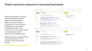 Новая стратегия управления поисковой рекламой
Подключение нового источника
целевого трафика позволило
эффективнее распределить
бюджет на поиске. Ставки
по высокочастотным запросам,
нуждавшимся в мониторинге
и добавлении минус-слов,
снизили. По точному соответствию
и по продающим словам —
повысили до спецразмещения.
Теперь на поиске по приоритетным
запросам объявления стали
занимать самые выигрышные
позиции.
20
yandex.ru
yandex.ru
 