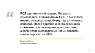 РСЯ дает отличный трафик. Мы долго
сомневались, подключать ли Сеть, а оказалось,
именно она решила проблему, где взять новых
клиентов. После доработки сайта переходов
с рекламы осталось примерно столько же,
а количество выставленных новым клиентам
счетов выросло на 30%.
25
Владислав Штейн
Коммерческий директор
 
