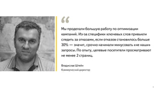 Мы проделали большую работу по оптимизации
кампаний. Из-за специфики ключевых слов привыкли
следить за отказами, если отказов становилось больше
30% — значит, срочно начинали минусовать «не наши»
запросы. По опыту, целевые посетители просматривают
не менее 2 страниц.
5
Владислав Штейн
Коммерческий директор
 