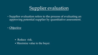 Supplier evaluation
• Supplier evaluation refers to the process of evaluating an
approving potential supplier by quantitative assessment.
• Objective
 Reduce risk.
 Maximize value to the buyer.
 