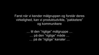 Først når vi kender målgruppen og forstår deres
virkelighed, kan vi produktudvikle, ”pakketere”
og kommunikere
… til den ”rigtige” målgruppe …
… på den ”rigtige” måde …
… på de ”rigtige” kanaler …
 