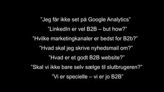”Jeg får ikke set på Google Analytics”
”LinkedIn er vel B2B – but how?”
”Hvilke marketingkanaler er bedst for B2b?”
”Hvad skal jeg skrive nyhedsmail om?”
”Hvad er et godt B2B website?”
”Skal vi ikke bare selv sælge til slutbrugeren?”
”Vi er specielle – vi er jo B2B”
 