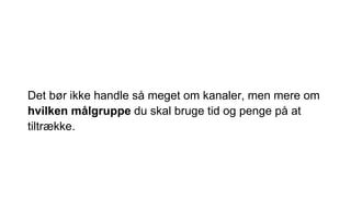 Det bør ikke handle så meget om kanaler, men mere om
hvilken målgruppe du skal bruge tid og penge på at
tiltrække.
 