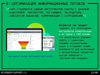 ASTRONIM*SUPPORT:> 12/40
E:ОПТИМИЗАЦИЯ ИНФОРМАЦИОННЫХ ПОТОКОВ
[“САЙТ СТАНОВИТСЯ ЕДИНЫМ ИНСТРУМЕНТОМ РАБОТЫ С ЦЕЛЕВОЙ
АУДИТОРИЕЙ: ПОКУПАТЕЛИ, ПОСТАВЩИКИ, ЭКСПЕДИТОРЫ,
СОИСКАТЕЛИ ВАКАНСИЙ, КОММУНИКАЦИИ С СОТРУДНИКАМИ”]
Битрикс24 как продукт
содержит все необходимые
инструменты коммуникации
и их связи с CRM онлайн,
что значительно упрощает
работу с клиентами,
прямыми исполнителями
задач и открывает новые
возможности для интеграции
и автоматизации процессов
внутри компании и
торговой web-площадки.
www.support.by/web-development/portal/b2b/
 