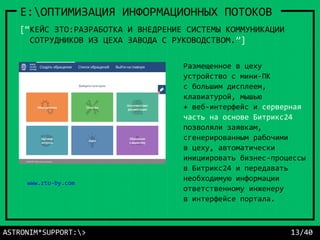 ASTRONIM*SUPPORT:> 13/40
E:ОПТИМИЗАЦИЯ ИНФОРМАЦИОННЫХ ПОТОКОВ
www.zto-by.com
[“КЕЙС ЗТО:РАЗРАБОТКА И ВНЕДРЕНИЕ СИСТЕМЫ КОММУНИКАЦИИ
СОТРУДНИКОВ ИЗ ЦЕХА ЗАВОДА С РУКОВОДСТВОМ.”]
Размещенное в цеху
устройство с мини-ПК
с большим дисплеем,
клавиатурой, мышью
+ веб-интерфейс и серверная
часть на основе Битрикс24
позволяли заявкам,
сгенерированным рабочими
в цеху, автоматически
инициировать бизнес-процессы
в Битрикс24 и передавать
необходимую информации
ответственному инженеру
в интерфейсе портала.
 