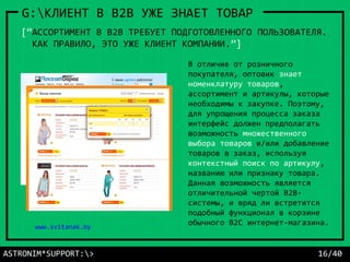 В отличие от розничного
покупателя, оптовик знает
номенклатуру товаров,
ассортимент и артикулы, которые
необходимы к закупке. Поэтому,
для упрощения процесса заказа
интерфейс должен предполагать
возможность множественного
выбора товаров и/или добавление
товаров в заказ, используя
контекстный поиск по артикулу,
названию или признаку товара.
Данная возможность является
отличительной чертой B2B-
системы, и вряд ли встретится
подобный функционал в корзине
обычного B2C интернет-магазина.
ASTRONIM*SUPPORT:> 16/40
G:КЛИЕНТ В B2B УЖЕ ЗНАЕТ ТОВАР
[“АССОРТИМЕНТ В В2В ТРЕБУЕТ ПОДГОТОВЛЕННОГО ПОЛЬЗОВАТЕЛЯ.
КАК ПРАВИЛО, ЭТО УЖЕ КЛИЕНТ КОМПАНИИ.”]
www.bereg.by
www.svitanak.by
 