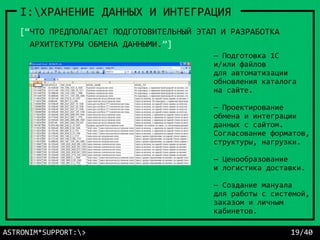 ASTRONIM*SUPPORT:> 19/40
I:ХРАНЕНИЕ ДАННЫХ И ИНТЕГРАЦИЯ
— Подготовка 1С
и/или файлов
для автоматизации
обновления каталога
на сайте.
— Проектирование
обмена и интеграции
данных с сайтом.
Согласование форматов,
структуры, нагрузки.
— Ценообразование
и логистика доставки.
— Создание мануала
для работы с системой,
заказом и личным
кабинетов.
[“ЧТО ПРЕДПОЛАГАЕТ ПОДГОТОВИТЕЛЬНЫЙ ЭТАП И РАЗРАБОТКА
АРХИТЕКТУРЫ ОБМЕНА ДАННЫМИ.”]
 