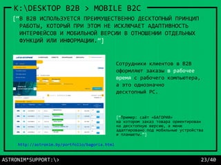 ASTRONIM*SUPPORT:> 23/40
K:DESKTOP B2B > MOBILE B2C
[“Пример: сайт «БАГОРИЯ»
на котором заказ товара ориентирован
на десктопную версию, а меню
адаптировано под мобильные устройства
и планшеты.”]
Сотрудники клиентов в B2B
оформляют заказы в рабочее
время с рабочего компьютера,
а это однозначно
десктопный PC.
[“В B2B ИСПОЛЬЗУЕТСЯ ПРЕИМУЩЕСТВЕННО ДЕСКТОПНЫЙ ПРИНЦИП
РАБОТЫ, КОТОРЫЙ ПРИ ЭТОМ НЕ ИСКЛЮЧАЕТ АДАПТИВНОСТЬ
ИНТЕРФЕЙСОВ И МОБИЛЬНОЙ ВЕРСИИ В ОТНОШЕНИИ ОТДЕЛЬНЫХ
ФУНКЦИЙ ИЛИ ИНФОРМАЦИИ.”]
http://astronim.by/portfolio/bagoria.html
 