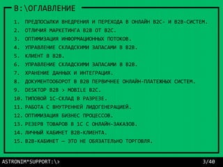 ASTRONIM*SUPPORT:> 3/40
B:ОГЛАВЛЕНИЕ
1. ПРЕДПОСЫЛКИ ВНЕДРЕНИЯ И ПЕРЕХОДА В ОНЛАЙН В2С- И В2В-СИСТЕМ.
2. ОТЛИЧИЯ МАРКЕТИНГА B2B ОТ B2С.
3. ОПТИМИЗАЦИЯ ИНФОРМАЦИОННЫХ ПОТОКОВ.
4. УПРАВЛЕНИЕ СКЛАДСКИМИ ЗАПАСАМИ В B2B.
5. КЛИЕНТ В B2B.
6. УПРАВЛЕНИЕ СКЛАДСКИМИ ЗАПАСАМИ В B2B.
7. ХРАНЕНИЕ ДАННЫХ И ИНТЕГРАЦИЯ.
8. ДОКУМЕНТООБОРОТ В B2B ПЕРВИЧНЕЕ ОНЛАЙН-ПЛАТЕЖНЫХ СИСТЕМ.
9. DESKTOP B2B > MOBILE B2C.
10. ТИПОВОЙ 1С-СКЛАД В РАЗРЕЗЕ.
11. РАБОТА С ВНУТРЕННЕЙ ЛИДОГЕНЕРАЦИЕЙ.
12. ОПТИМИЗАЦИЯ БИЗНЕС ПРОЦЕССОВ.
13. РЕЗЕРВ ТОВАРОВ В 1С С ОНЛАЙН-ЗАКАЗОВ.
14. ЛИЧНЫЙ КАБИНЕТ B2B-КЛИЕНТА.
15. B2B-КАБИНЕТ — ЭТО НЕ ОБЯЗАТЕЛЬНО ТОРГОВЛЯ.
 
