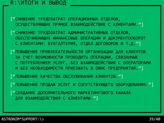 ASTRONIM*SUPPORT:> 39/40
R:ИТОГИ И ВЫВОД
[“СНИЖЕНИЕ ТРУДОЗАТРАТ ОПЕРАЦИОННЫХ ОТДЕЛОВ,
ОСУЩЕСТВЛЯЮЩИХ ПРЯМОЕ ВЗАИМОДЕЙСТВИЕ С КЛИЕНТАМИ.”]
[“СНИЖЕНИЕ ТРУДОЗАТРАТ АДМИНИСТРАТИВНЫХ ОТДЕЛОВ,
ОБЕСПЕЧИВАЮЩИХ ФИНАНСОВЫЕ ОПЕРАЦИИ И ДОКУМЕНТООБОРОТ
С КЛИЕНТАМИ: БУХГАЛТЕРИЯ, ОТДЕЛ ДОГОВОРОВ И Т.Д.”]
[“ПОВЫШЕНИЕ ПРИВЛЕКАТЕЛЬНОСТИ ОРГАНИЗАЦИИ ДЛЯ КЛИЕНТОВ
ЗА СЧЕТ ВОЗМОЖНОСТИ ПРОВОДИТЬ ОПЕРАЦИИ, СВЯЗАННЫЕ
С ПОТРЕБЛЕНИЕМ УСЛУГ, БЕЗ ВЗАИМОДЕЙСТВИЯ С ОПЕРАТОРАМИ
И БЕЗ НЕОБХОДИМОСТИ ПРИЕЗЖАТЬ В ОФИС ПРЕДПРИЯТИЯ.”]
[“ПОВЫШЕНИЕ КАЧЕСТВА ОБСЛУЖИВАНИЯ КЛИЕНТОВ.”]
[“ПОВЫШЕНИЕ ПРОДАЖ УСЛУГ И СОПУТСТВУЮЩЕГО ОБОРУДОВАНИЯ.”]
[“СОЗДАНИЕ ДОПОЛНИТЕЛЬНОГО МАРКЕТИНГОВОГО КАНАЛА
ДЛЯ ВЗАИМОДЕЙСТВИЯ С КЛИЕНТАМИ.”]
 