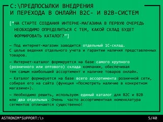 — Под интернет-магазин заводится отдельный 1С-склад.
С целью ведения отдельного учета и гарантии наличия представленных
товаров.
— Интернет-каталог формируется на базе самого крупного
(розничного или оптового) склада компании, обеспечивая
тем самым наибольший ассортимент и наличие товаров онлайн.
— Каталог формируется на базе всего ассортимента розничной сети,
собирая его на сайта (функция «Посмотреть наличие в конкретном
магазине»).
— Необходимо решить, используем единый каталог для B2C и B2B
или два отдельных. Очень часто ассортиментная номенклатура
сегментов отличаются существенно!
ASTRONIM*SUPPORT:> 5/40
C:ПРЕДПОСЫЛКИ ВНЕДРЕНИЯ
И ПЕРЕХОДА В ОНЛАЙН В2С- И В2В-СИСТЕМ
[“НА СТАРТЕ СОЗДАНИЯ ИНТЕРНЕ-МАГАЗИНА В ПЕРВУЮ ОЧЕРЕДЬ
НЕОБХОДИМО ОПРЕДЕЛИТЬСЯ С ТЕМ, КАКОЙ СКЛАД БУДЕТ
ФОРМИРОВАТЬ КАТАЛОГ?”]
 
