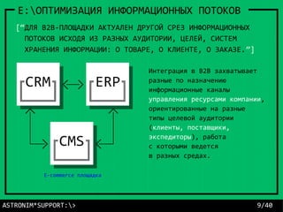 E:ОПТИМИЗАЦИЯ ИНФОРМАЦИОННЫХ ПОТОКОВ
[“ДЛЯ B2B-ПЛОЩАДКИ АКТУАЛЕН ДРУГОЙ СРЕЗ ИНФОРМАЦИОННЫХ
ПОТОКОВ ИСХОДЯ ИЗ РАЗНЫХ АУДИТОРИИ, ЦЕЛЕЙ, СИСТЕМ
ХРАНЕНИЯ ИНФОРМАЦИИ: О ТОВАРЕ, О КЛИЕНТЕ, О ЗАКАЗЕ.”]
Интеграция в B2B захватывает
разные по назначению
информационные каналы
управления ресурсами компании,
ориентированные на разные
типы целевой аудитории
(клиенты, поставщики,
экспедиторы), работа
с которыми ведется
в разных средах.
ASTRONIM*SUPPORT:> 9/40
E-commerce площадка
 