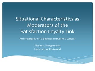 Situational Characteristics as
      Moderators of the
   Satisfaction-Loyalty Link
 An Investigation in a Business-to-Business Context

              Florian v. Wangenheim
              University of Dortmund
 