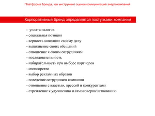 Платформа бренда, как инструмент оценки коммуникаций энергокомпаний




Корпоративный бренд определяется поступками компании

 - уплата налогов
 - социальная позиция
 - верность компании своему делу
 - выполнение своих обещаний
 - отношение к своим сотрудникам
 - последовательность
 - избирательность при выборе партнеров
 - спонсорство
 - выбор рекламных образов
 - поведение сотрудников компании
 - отношение с властью, прессой и конкурентами
 - стремление к улучшению и самосовершенствованию
 