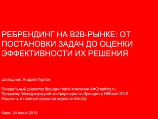 РЕБРЕНДИНГ НА B2B-РЫНКЕ: ОТ
ПОСТАНОВКИ ЗАДАЧ ДО ОЦЕНКИ
ЭФФЕКТИВНОСТИ ИХ РЕШЕНИЯ


докладчик: Андрей Пуртов

Генеральный директор брендинговой компании ArtGraphics.ru
Продюсер Международной конференции по брендингу HiBrand 2010
Издатель и главный редактор журнала Identity


Киев, 24 июня 2010
 