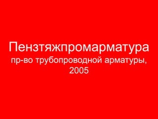 Пензтяжпромарматура
пр-во трубопроводной арматуры,
             2005
 