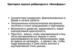 Критерии оценки ребрендинга «Биосферы»




• Соответствие ожиданиям, формализованным в
  брифе в начале проекта
• Эмоционально-психологическое восприятие
  логотипа и стиля сотрудниками и партнерами
• Возможность развития, вариативность новой
  корпоративной идентичности.
• Простота - важно, чтобы корпоративный стиль
  легко восприниматься людьми и легко
  реализовывался во всех коммуникациях, ведь
  pr-задача не насаждать, а сделать так, чтобы
  люди вовлеклись и сами несли логотип и
  корпоративный стиль дальше.
 