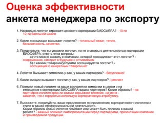 Оценка эффективности
анкета менеджера по экспорту
 1. Насколько логотип отражает ценности корпорации БИОСФЕРА? - 10 по
     10-ти балльной шкале

 2. Какие ассоциации вызывает логотип? - тотальный охват, тепло,
     бесконечность, качество.

 3. Представьте, что вы увидели логотип, но не знакомы с деятельностью корпорации
     БИОСФЕРА, ответьте на вопросы:
         а) что можно сказать о компании, которой принадлежит этот логотип? -
     современная, смотрит в будущее с оптимизмом
         б) с какими товарами/услугами ассоциируется логотип? -
         ассоциаций с конкретным товаром нет

 4. Логотип Вызывает симпатию у вас, у ваших партнеров? - безусловно!

 5. Какие эмоции вызывает логотип у вас, у ваших партнеров? - респект

 6. Повлиял новый логотип на ваше восприятие компании в целом и на
     отношение к корпорации БИОСФЕРА ваших партнеров? Каким образом? - на
     партнѐров логотип вряд ли оказал серьѐзное влияние, на меня -
     заметил, что с гордостью использую корпоративную атрибутику.

 7. Выскажите, пожалуйста, ваши предложения по применению корпоративного логотипа и
     стиля в вашей профессиональной деятельности.
     Каким образом новый логотип помогает или может быть полезен в вашей
     работе? - важный элемент самопрезентации перед партнѐрами, презентации компании
     и производимой продукции.
 
