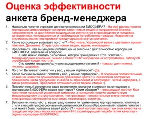 Оценка эффективности
анкета бренд-менеджера
1.   Насколько логотип отражает ценности корпорации БИОСФЕРА? - На мой взгляд логотип
     корпорации символизирует синергию талантливых людей и направлений бизнеса
     направленную на достижение выдающихся результатов в производстве и продажах
     качественных, инновационных и необходимых потребителям товаров. Название на
     английском языке подчеркивает международный статус компании.
2.   Какие ассоциации вызывает логотип? - Фестиваль. Украинский венок с цветами и яркими
     лентами. Движение. Открытость новым людям, идеям, инновациям.
3.   Представьте, что вы увидели логотип, но не знакомы с деятельностью корпорации
     БИОСФЕРА, ответьте на вопросы:
         а) что можно сказать о компании, которой принадлежит этот логотип? -
     Международная компания. Бизнес в стиле "FUN" направлен на потребителей, заботу об
     окружающей среде, чистоте.
         б) с какими товарами/услугами ассоциируется логотип? - товары для гигиены,
     чистоты, здоровья.
4.   Логотип Вызывает симпатию у вас, у ваших партнеров? - Да.
5.   Какие эмоции вызывает логотип у вас, у ваших партнеров? – В основном положительные,
     но мне не нравится доминирование оранжевого цвета,т.к. психология восприятия
     оранжевого цвета следующая: сначала он привлекает и возбуждает, затем надоедает, а
     затем раздражает. Предлагаю остановиться на первой стадии :)
6.   Повлиял новый логотип на ваше восприятие компании в целом и на отношение к
     корпорации БИОСФЕРА ваших партнеров? Каким образом? - предыдущий логотип был
     логотипом локальной украинской компании, а нынешний логотип соответствует
     международному статусу компании, что производит положительное впечатление на
     иностранных партнеров на выставках, переговорах, встречах.
7.   Выскажите, пожалуйста, ваши предложения по применению корпоративного логотипа и
     стиля в вашей профессиональной деятельности.Каким образом новый логотип помогает
     или может быть полезен в вашей работе? - новый логотип выглядит как знак качества на
     продукции торговых марок направления НН, гарантирующий потребителям качество и
     сервис корпорации BIOSPHERE.
 