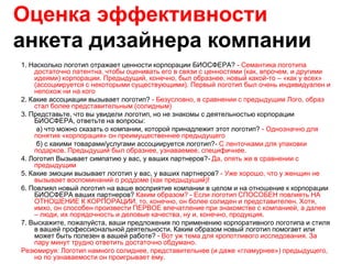 Оценка эффективности
анкета дизайнера компании
1. Насколько логотип отражает ценности корпорации БИОСФЕРА? - Семантика логотипа
    достаточно латентна, чтобы оценивать его в связи с ценностями (как, впрочем, и другими
    идеями) корпорации. Предыдущий, конечно, был образнее, новый какой-то – «как у всех»
    (ассоциируется с некоторыми существующими). Первый логотип был очень индивидуален и
    непохож ни на кого
2. Какие ассоциации вызывает логотип? - Безусловно, в сравнении с предыдущим Лого, образ
    стал более представительным (солидным)
3. Представьте, что вы увидели логотип, но не знакомы с деятельностью корпорации
    БИОСФЕРА, ответьте на вопросы:
     а) что можно сказать о компании, которой принадлежит этот логотип? - Однозначно для
    понятия «корпорация» он преимущественнее предыдущего
     б) с какими товарами/услугами ассоциируется логотип?- С ленточками для упаковки
    подарков. Предыдущий был образнее, узнаваемее, специфичнее.
4. Логотип Вызывает симпатию у вас, у ваших партнеров?- Да, опять же в сравнении с
    предыдущим
5. Какие эмоции вызывает логотип у вас, у ваших партнеров? - Уже хорошо, что у женщин не
    вызывает воспоминаний о роддоме (как предыдущий)!
6. Повлиял новый логотип на ваше восприятие компании в целом и на отношение к корпорации
    БИОСФЕРА ваших партнеров? Каким образом? - Если логотип СПОСОБЕН повлиять НА
    ОТНОШЕНИЕ К КОРПОРАЦИИ, то, конечно, он более солиден и представителен. Хотя,
    имхо, он способен произвести ПЕРВОЕ впечатление при знакомстве с компанией, а далее
    – люди, их порядочность и деловые качества, ну и, конечно, продукция.
7. Выскажите, пожалуйста, ваши предложения по применению корпоративного логотипа и стиля
    в вашей профессиональной деятельности. Каким образом новый логотип помогает или
    может быть полезен в вашей работе? - Вот уж тема для кропотливого исследования. За
    пару минут трудно ответить достаточно обдумано.
Резюмируя: Логотип намного солиднее, представительнее (и даже «гламурнее») предыдущего,
    но по узнаваемости он проигрывает ему.
 