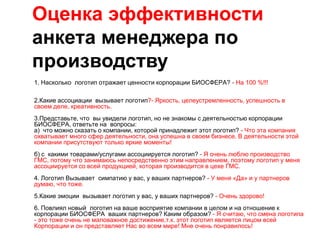 Оценка эффективности
анкета менеджера по
производству
1. Насколько логотип отражает ценности корпорации БИОСФЕРА? - На 100 %!!!

2.Какие ассоциации вызывает логотип?- Яркость, целеустремленность, успешность в
своем деле, креативность.
3.Представьте, что вы увидели логотип, но не знакомы с деятельностью корпорации
БИОСФЕРА, ответьте на вопросы:
а) что можно сказать о компании, которой принадлежит этот логотип? - Что эта компания
охватывает много сфер деятельности, она успешна в своем бизнесе. В деятельности этой
компании присутствуют только яркие моменты!
б) с какими товарами/услугами ассоциируется логотип? - Я очень люблю производство
ГМС, потому что занимаюсь непосредственно этим направлением, поэтому логотип у меня
ассоциируется со всей продукцией, которая производится в цехе ГМС.
4. Логотип Вызывает симпатию у вас, у ваших партнеров? - У меня «Да» и у партнеров
думаю, что тоже.
5.Какие эмоции вызывает логотип у вас, у ваших партнеров? - Очень здорово!
6. Повлиял новый логотип на ваше восприятие компании в целом и на отношение к
корпорации БИОСФЕРА ваших партнеров? Каким образом? - Я считаю, что смена логотипа
- это тоже очень не маловажное достижение,т.к. этот логотип является лицом всей
Корпорации и он представляет Нас во всем мире! Мне очень понравилось!
 