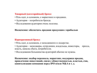 Товарный (категорийный) бренд:
• Речь идет, в основном, о маркетинге и продажах.
• Аудитория – потребители бренда.
• Исследования аудитории очень полезны.

Назначение: обеспечить продажи продукции с прибылью


Корпоративный бренд:
• Речь идет, в основном, о менеджменте и лидерстве.
• Аудитории – менеджеры, сотрудники, владельцы, инвесторы, пресса,
власть, каналы сбыта, потребители.
• Исследования большинства аудиторий обычно не нужны.

Назначение: подбор персонала, маркетинг, поддержка продаж,
привлечение инвестиций, связи с общественностью, властью, сми,
капитализация компании перед IPO и/или M&A и т. д.
 