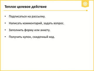 Теплое целевое действие
• Подписаться на рассылку.
• Написать комментарий, задать вопрос.

• Заполнить форму или анкету.
• Получить купон, скидочный код.

 