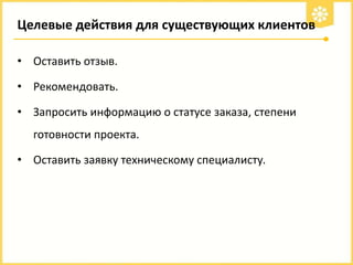 Целевые действия для существующих клиентов
• Оставить отзыв.
• Рекомендовать.

• Запросить информацию о статусе заказа, степени
готовности проекта.

• Оставить заявку техническому специалисту.

 