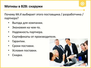 Мотивы в В2В: снаружи
Почему Mr.X выбирает этого поставщика / разработчика /
партнера?
• Выгода для компании.
• Экономия на чем-то.
• Надежность партнера.
• Сертификаты от производителя.
• Гарантии.
• Сроки поставки.
• Условия поставки.
• Скидка.

 