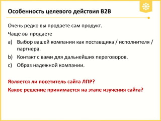 Особенность целевого действия В2В
Очень редко вы продаете сам продукт.
Чаще вы продаете
a) Выбор вашей компании как поставщика / исполнителя /
партнера.
b) Контакт с вами для дальнейших переговоров.
c) Образ надежной компании.
Является ли посетитель сайта ЛПР?
Какое решение принимается на этапе изучения сайта?

 