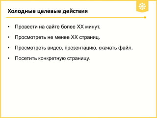 Холодные целевые действия
•

Провести на сайте более ХХ минут.

•

Просмотреть не менее ХХ страниц.

•

Просмотреть видео, презентацию, скачать файл.

•

Посетить конкретную страницу.

 