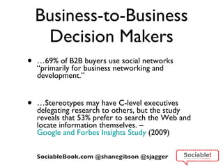 Business-to-Business Decision Makers … 69% of B2B buyers use social networks  “primarily for business networking and development.” … Stereotypes may have C-level executives delegating research to others, but the study reveals that 53% prefer to search the Web and locate information themselves. –  Google and Forbes Insights Study  (2009) 