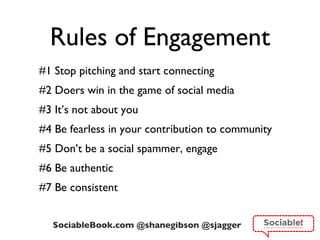 Rules of Engagement #1 Stop pitching and start connecting #2 Doers win in the game of social media #3 It ’s not about you #4 Be fearless in your contribution to community #5 Don ’t be a social spammer, engage #6 Be authentic #7 Be consistent 