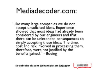 Mediadecoder.com: “ Like many large companies we do not accept unsolicited ideas. Experience showed that most ideas had already been considered by our engineers and that there can be unintended consequences to simply accepting these ideas. The time, cost and risk involved in processing them, therefore, were not justified by the benefits gained.” - Boeing 