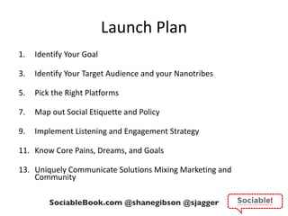 Launch Plan Identify Your Goal Identify Your Target Audience and your Nanotribes Pick the Right Platforms Map out Social Etiquette and Policy Implement Listening and Engagement Strategy Know Core Pains, Dreams, and Goals Uniquely Communicate Solutions Mixing Marketing and Community 
