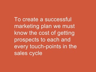 To create a successful
marketing plan we must
know the cost of getting
prospects to each and
every touch-points in the
sales cycle
 