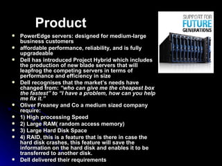 Product PowerEdge servers: designed for medium-large business customers  affordable performance, reliability, and is fully upgradeable  Dell has introduced Project Hybrid which includes the production of new blade servers that will leapfrog the competing servers in terms of performance and efficiency in size   Dell recognises that the market’s needs have changed from:  “who can give me the cheapest box the fastest” to “I have a problem, how can you help me fix it.”   Oliver Freaney and Co a medium sized company require: 1) High processing Speed 2) Large RAM( random access memory) 3) Large Hard Disk Space 4) RAID, this is a feature that is there in case the hard disk crashes, this feature will save the information on the hard disk and enables it to be transferred to another disk . Dell delivered their requirements 