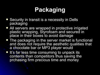 Packaging Security in transit is a necessity in Dells packaging  All servers are wrapped in protective irrigated plastic wrapping, Styrofoam and secured in place in their boxes to avoid damage   The packaging in the server market is functional and does not require the aesthetic qualities that a chocolate bar or MP3 player would It’s far less time consuming to unpack its contents than competitors thus saving the prchasing firm precious time and money  