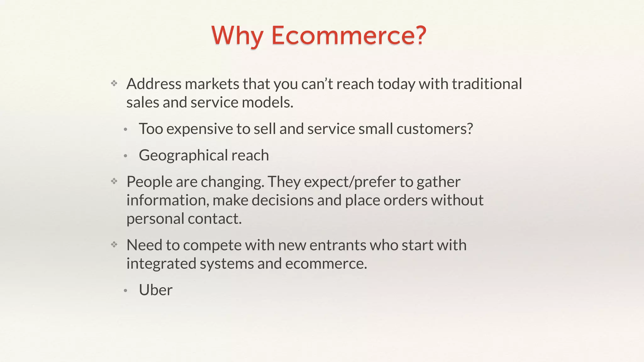 Why Ecommerce? 
❖ Address markets that you can’t reach today with traditional 
sales and service models. 
• Too expensive to sell and service small customers? 
• Geographical reach 
❖ People are changing. They expect/prefer to gather 
information, make decisions and place orders without 
personal contact. 
❖ Need to compete with new entrants who start with 
integrated systems and ecommerce. 
• Uber 
 