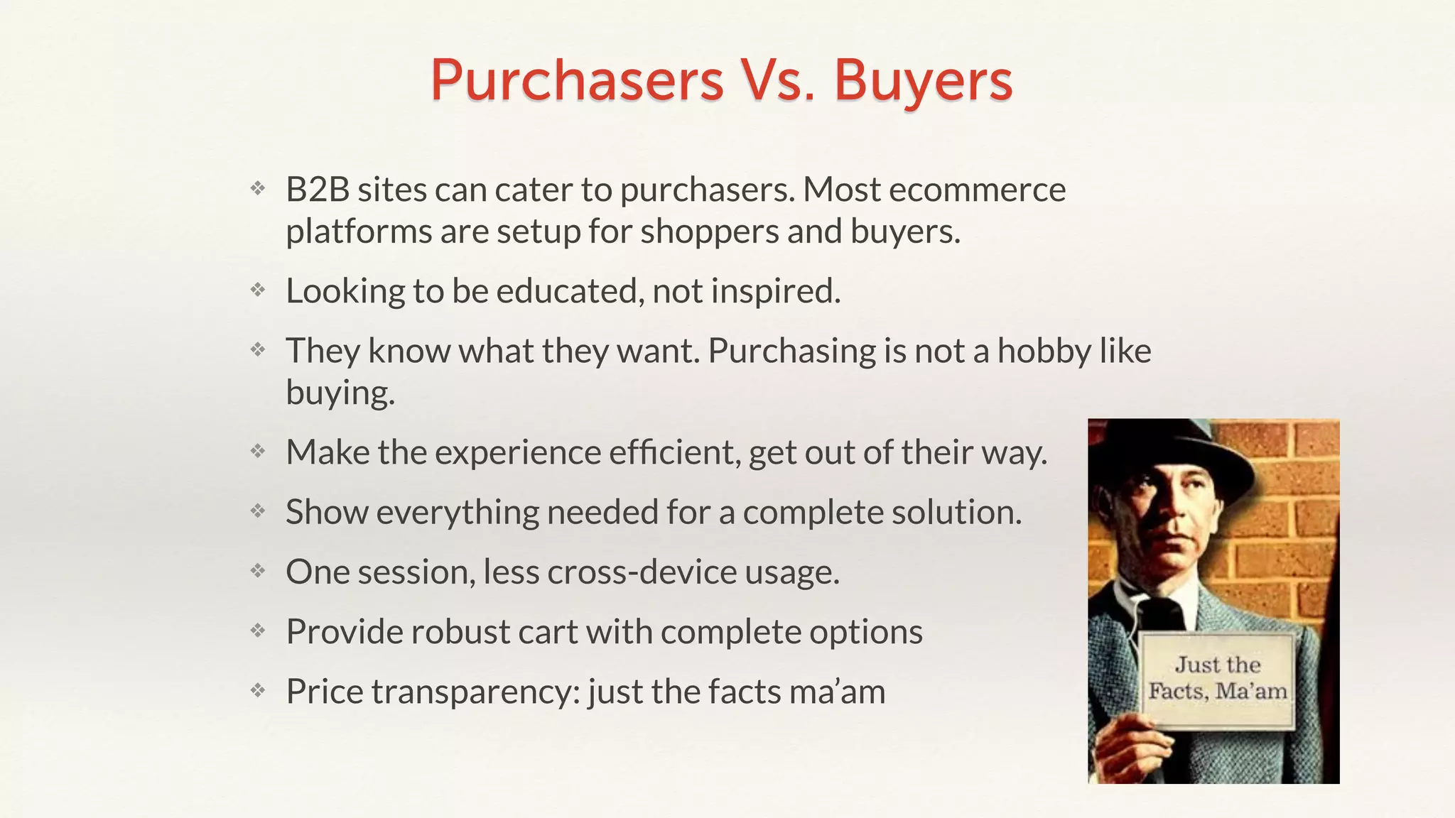 Purchasers Vs. Buyers 
❖ B2B sites can cater to purchasers. Most ecommerce 
platforms are setup for shoppers and buyers. 
❖ Looking to be educated, not inspired. 
❖ They know what they want. Purchasing is not a hobby like 
buying. 
❖ Make the experience efficient, get out of their way. 
❖ Show everything needed for a complete solution. 
❖ One session, less cross-device usage. 
❖ Provide robust cart with complete options 
❖ Price transparency: just the facts ma’am 
 