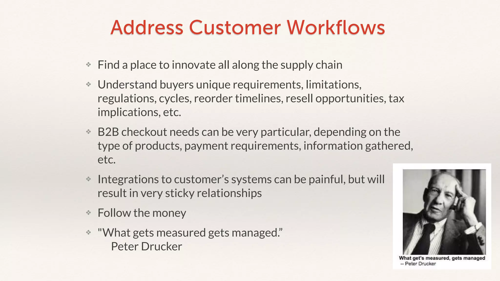 Address Customer Workflows 
❖ Find a place to innovate all along the supply chain 
❖ Understand buyers unique requirements, limitations, 
regulations, cycles, reorder timelines, resell opportunities, tax 
implications, etc. 
❖ B2B checkout needs can be very particular, depending on the 
type of products, payment requirements, information gathered, 
etc. 
❖ Integrations to customer’s systems can be painful, but will 
result in very sticky relationships 
❖ Follow the money 
❖ "What gets measured gets managed.” 
Peter Drucker 
 