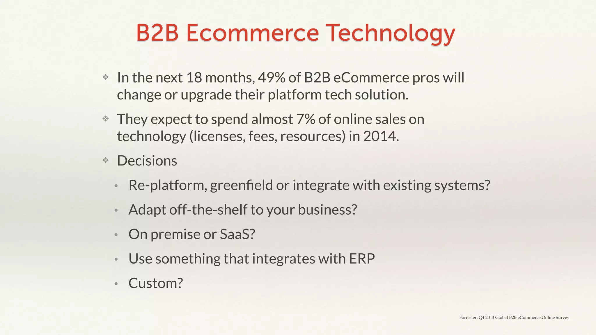 B2B Ecommerce Technology 
❖ In the next 18 months, 49% of B2B eCommerce pros will 
change or upgrade their platform tech solution. 
❖ They expect to spend almost 7% of online sales on 
technology (licenses, fees, resources) in 2014. 
❖ Decisions 
• Re-platform, greenfield or integrate with existing systems? 
• Adapt off-the-shelf to your business? 
• On premise or SaaS? 
• Use something that integrates with ERP 
• Custom? 
Forrester: Q4 2013 Global B2B eCommerce Online Survey 
 