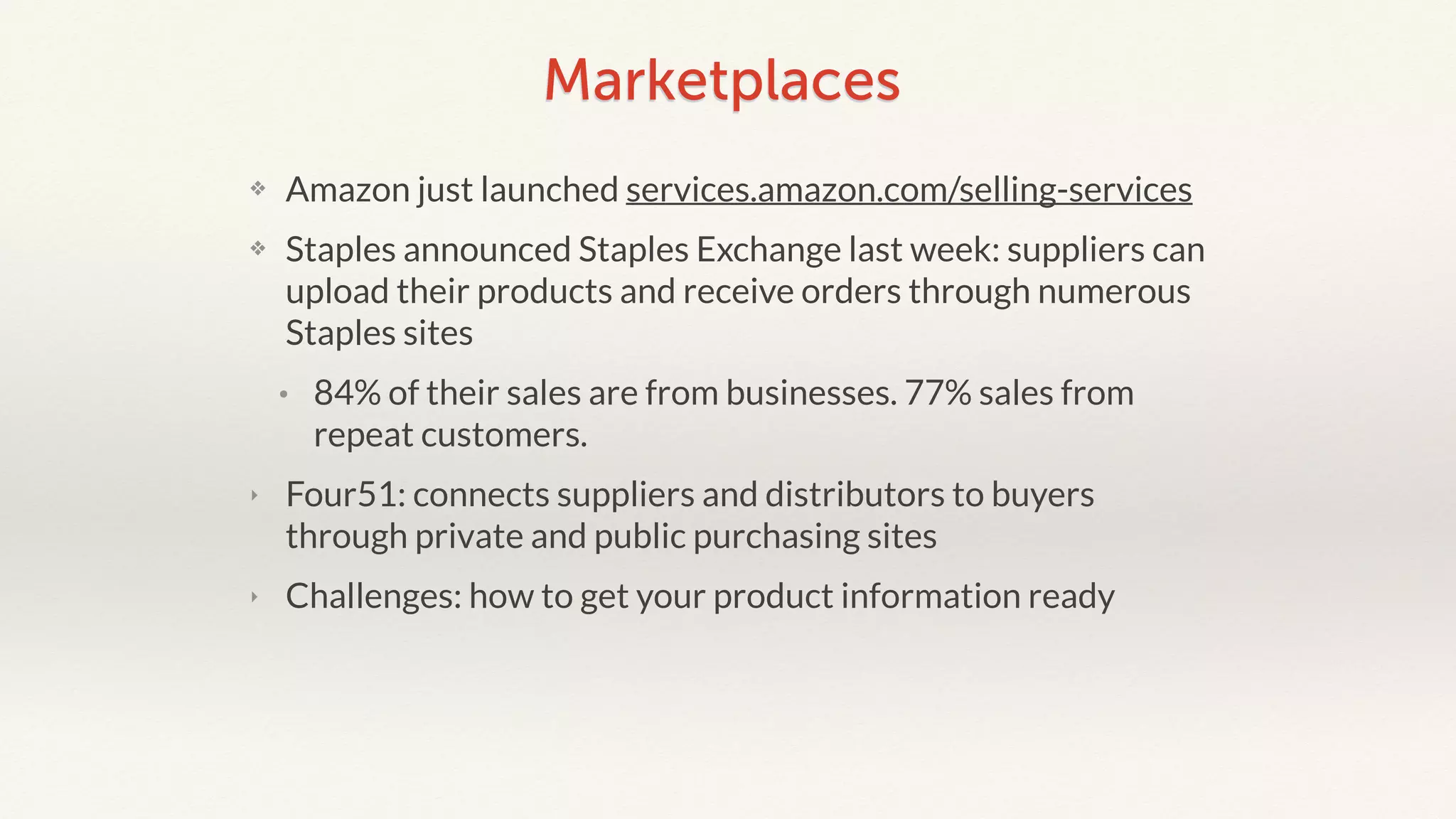 Marketplaces 
❖ Amazon just launched services.amazon.com/selling-services 
❖ Staples announced Staples Exchange last week: suppliers can 
upload their products and receive orders through numerous 
Staples sites 
• 84% of their sales are from businesses. 77% sales from 
repeat customers. 
‣ Four51: connects suppliers and distributors to buyers 
through private and public purchasing sites 
‣ Challenges: how to get your product information ready 
 