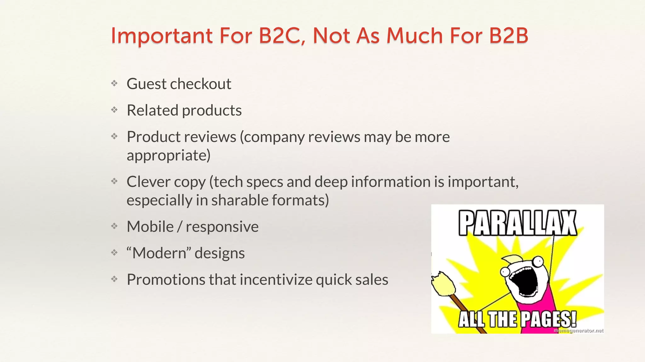 Important For B2C, Not As Much For B2B 
❖ Guest checkout 
❖ Related products 
❖ Product reviews (company reviews may be more 
appropriate) 
❖ Clever copy (tech specs and deep information is important, 
especially in sharable formats) 
❖ Mobile / responsive 
❖ “Modern” designs 
❖ Promotions that incentivize quick sales 
 