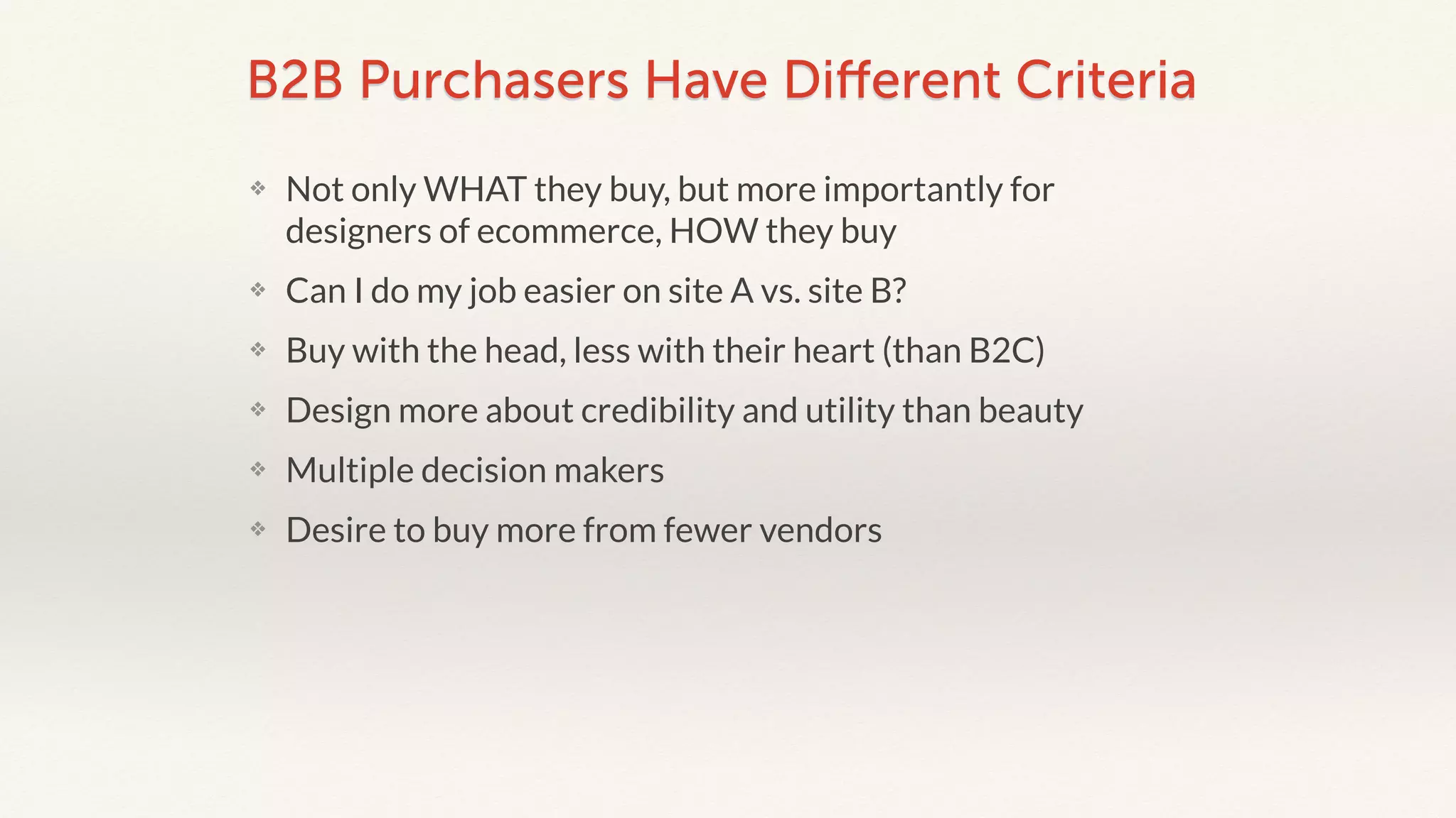B2B Purchasers Have Different Criteria 
❖ Not only WHAT they buy, but more importantly for 
designers of ecommerce, HOW they buy 
❖ Can I do my job easier on site A vs. site B? 
❖ Buy with the head, less with their heart (than B2C) 
❖ Design more about credibility and utility than beauty 
❖ Multiple decision makers 
❖ Desire to buy more from fewer vendors 
 