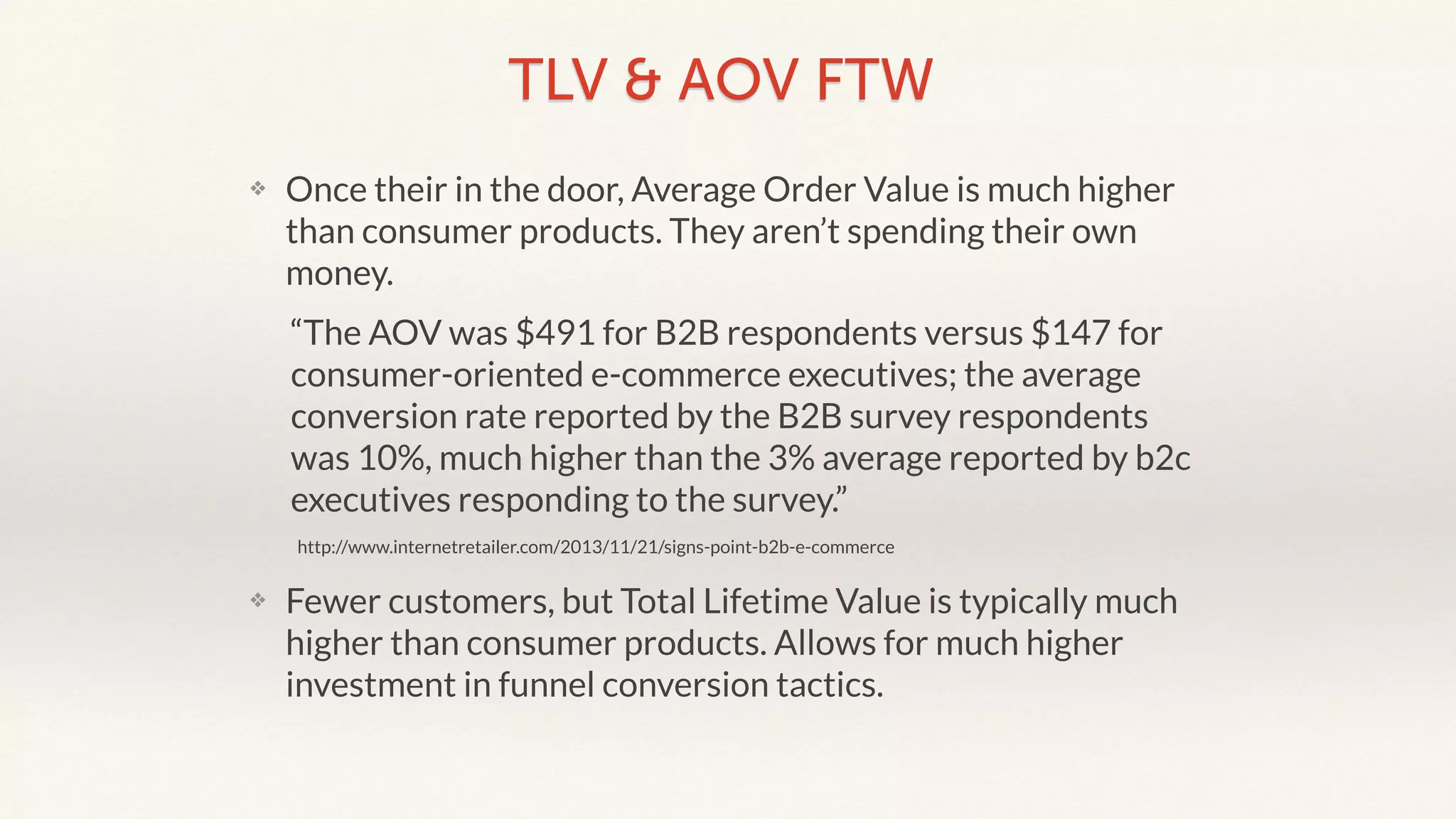 TLV & AOV FTW 
❖ Once their in the door, Average Order Value is much higher 
than consumer products. They aren’t spending their own 
money. 
“The AOV was $491 for B2B respondents versus $147 for 
consumer-oriented e-commerce executives; the average 
conversion rate reported by the B2B survey respondents 
was 10%, much higher than the 3% average reported by b2c 
executives responding to the survey.” 
http://www.internetretailer.com/2013/11/21/signs-point-b2b-e-commerce 
❖ Fewer customers, but Total Lifetime Value is typically much 
higher than consumer products. Allows for much higher 
investment in funnel conversion tactics. 
 