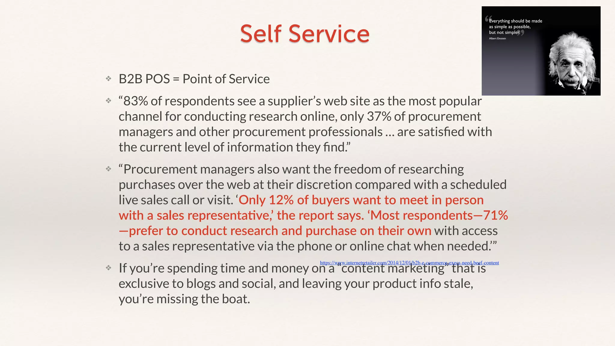 Self Service 
❖ B2B POS = Point of Service 
❖ “83% of respondents see a supplier’s web site as the most popular 
channel for conducting research online, only 37% of procurement 
managers and other procurement professionals … are satisfied with 
the current level of information they find.” 
❖ “Procurement managers also want the freedom of researching 
purchases over the web at their discretion compared with a scheduled 
live sales call or visit. ‘Only 12% of buyers want to meet in person 
with a sales representa2ve,’ the report says. ‘Most respondents—71% 
—prefer to conduct research and purchase on their own with access 
to a sales representative via the phone or online chat when needed.’” 
https://www.internetretailer.com/2014/12/01/b2b-e-commerce-execs-need-beef-content 
❖ If you’re spending time and money on a “content marketing” that is 
exclusive to blogs and social, and leaving your product info stale, 
you’re missing the boat. 
 